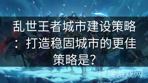 乱世王者城市建设策略：打造稳固城市的更佳策略是？