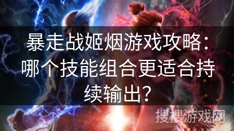 暴走战姬烟游戏攻略：哪个技能组合更适合持续输出？