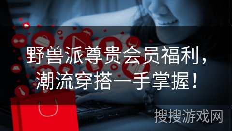野兽派尊贵会员福利，潮流穿搭一手掌握！