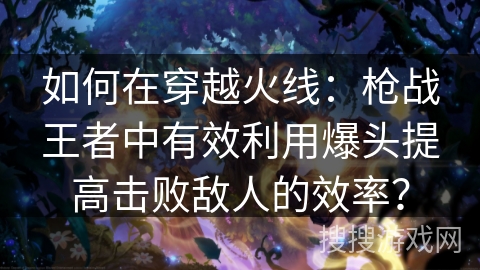 如何在穿越火线：枪战王者中有效利用爆头提高击败敌人的效率？