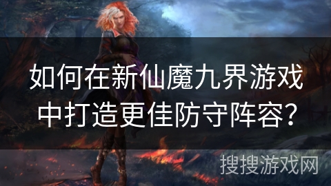 如何在新仙魔九界游戏中打造更佳防守阵容？