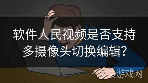 软件人民视频是否支持多摄像头切换编辑？