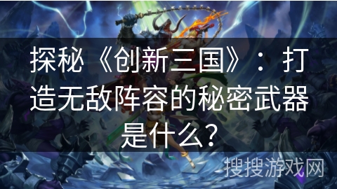 探秘《创新三国》：打造无敌阵容的秘密武器是什么？