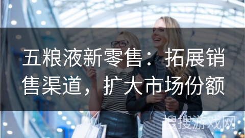 五粮液新零售：拓展销售渠道，扩大市场份额