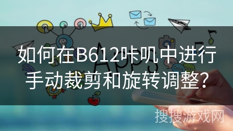 如何在B612咔叽中进行手动裁剪和旋转调整？