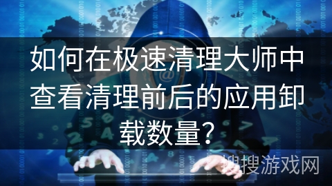 如何在极速清理大师中查看清理前后的应用卸载数量？