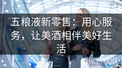 五粮液新零售：用心服务，让美酒相伴美好生活