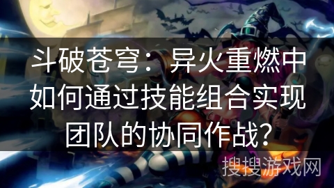 斗破苍穹：异火重燃中如何通过技能组合实现团队的协同作战？