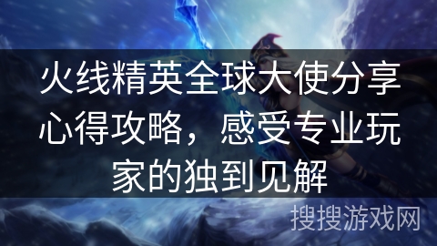 火线精英全球大使分享心得攻略，感受专业玩家的独到见解
