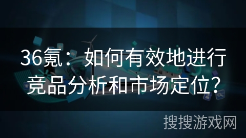 36氪：如何有效地进行竞品分析和市场定位？