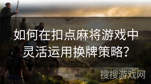 如何在扣点麻将游戏中灵活运用换牌策略？