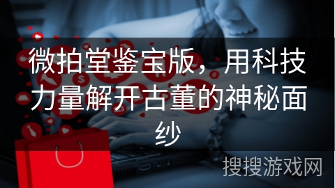 微拍堂鉴宝版，用科技力量解开古董的神秘面纱