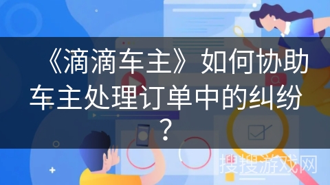《滴滴车主》如何协助车主处理订单中的纠纷？