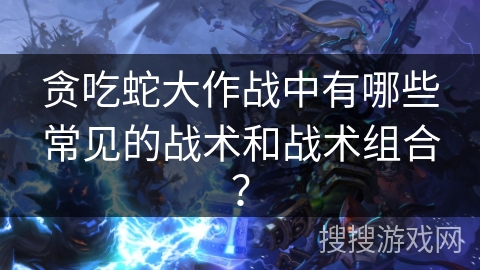 贪吃蛇大作战中有哪些常见的战术和战术组合？