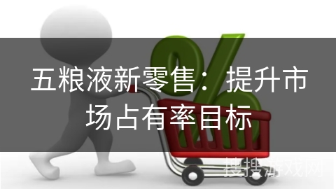 五粮液新零售：提升市场占有率目标