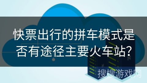 快票出行的拼车模式是否有途径主要火车站？