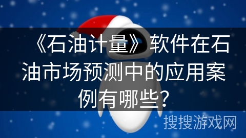 《石油计量》软件在石油市场预测中的应用案例有哪些？