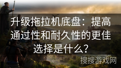 升级拖拉机底盘：提高通过性和耐久性的更佳选择是什么？
