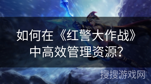 如何在《红警大作战》中高效管理资源？
