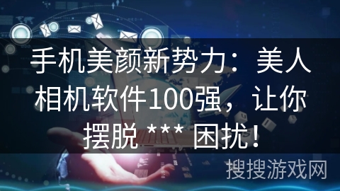 手机美颜新势力：美人相机软件100强，让你摆脱 *** 困扰！