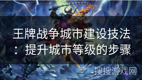 王牌战争城市建设技法：提升城市等级的步骤
