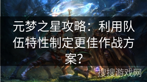 元梦之星攻略：利用队伍特性制定更佳作战方案？