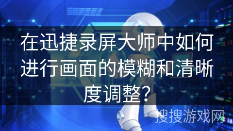 在迅捷录屏大师中如何进行画面的模糊和清晰度调整？