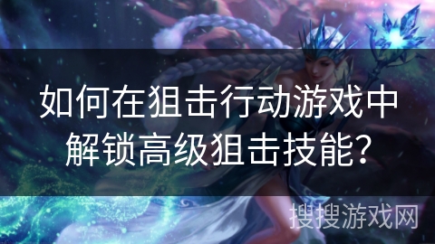 如何在狙击行动游戏中解锁高级狙击技能？