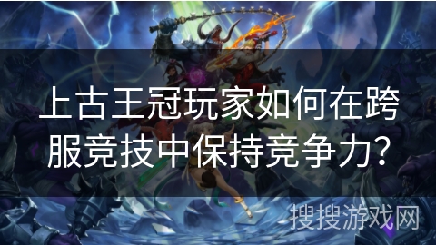 上古王冠玩家如何在跨服竞技中保持竞争力？