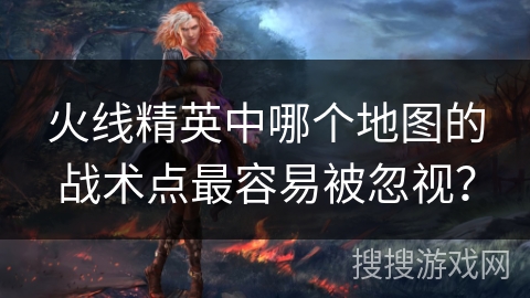 火线精英中哪个地图的战术点最容易被忽视？