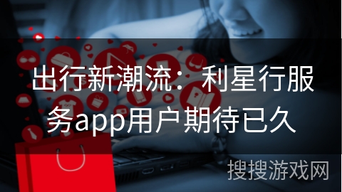出行新潮流：利星行服务app用户期待已久
