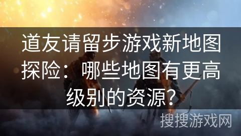 道友请留步游戏新地图探险：哪些地图有更高级别的资源？