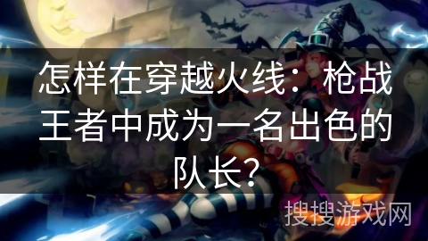怎样在穿越火线：枪战王者中成为一名出色的队长？