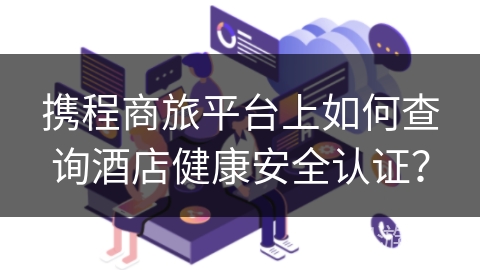 携程商旅平台上如何查询酒店健康安全认证？