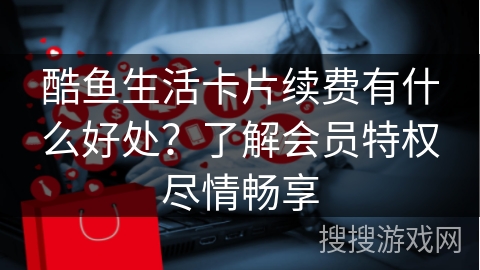 酷鱼生活卡片续费有什么好处？了解会员特权尽情畅享