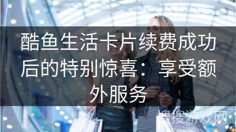 酷鱼生活卡片续费成功后的特别惊喜:享受额外服务 酷鱼生活卡片续费成功后的特别惊喜:享受额外服务