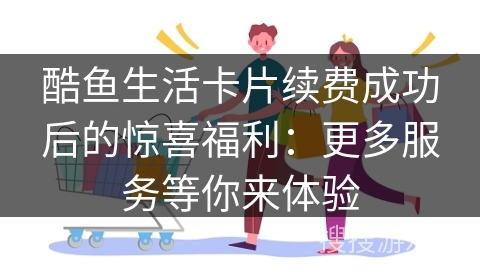 酷鱼生活卡片续费成功后的惊喜福利：更多服务等你来体验