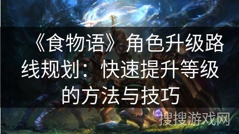 《食物语》角色升级路线规划：快速提升等级的方法与技巧