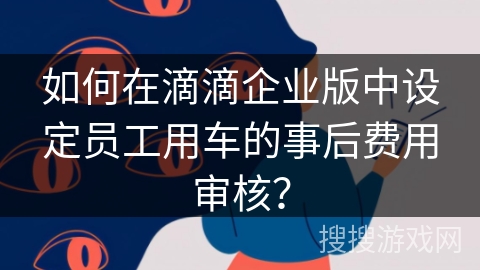 如何在滴滴企业版中设定员工用车的事后费用审核？