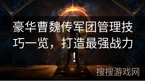 豪华曹魏传军团管理技巧一览，打造最强战力！