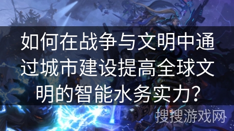 如何在战争与文明中通过城市建设提高全球文明的智能水务实力？