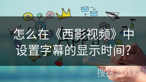 怎么在《西影视频》中设置字幕的显示时间？
