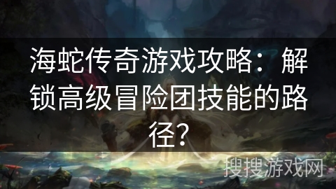 海蛇传奇游戏攻略：解锁高级冒险团技能的路径？