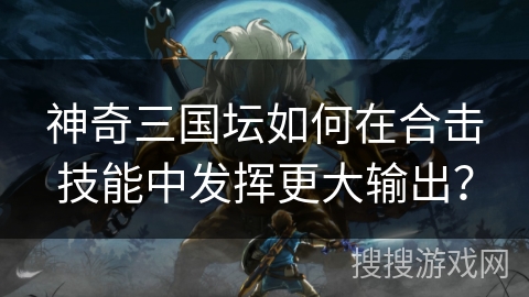 神奇三国坛如何在合击技能中发挥更大输出？