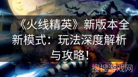 《火线精英》新版本全新模式：玩法深度解析与攻略！