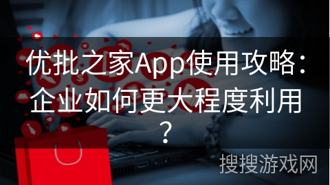 优批之家App使用攻略：企业如何更大程度利用？