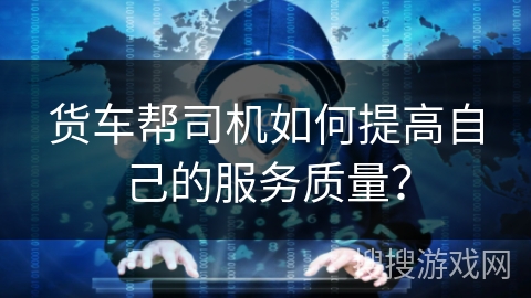 货车帮司机如何提高自己的服务质量？