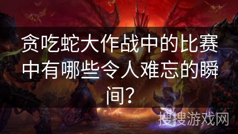 贪吃蛇大作战中的比赛中有哪些令人难忘的瞬间？