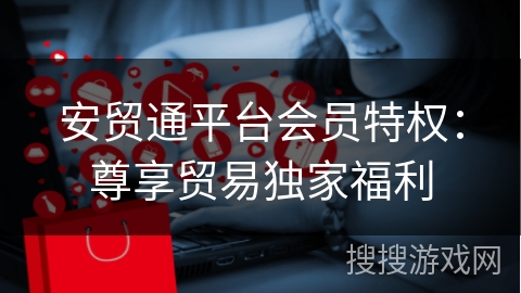安贸通平台会员特权：尊享贸易独家福利