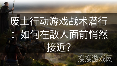 废土行动游戏战术潜行：如何在敌人面前悄然接近？